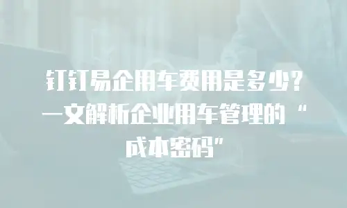 钉钉易企用车费用是多少？一文解析企业用车管理的&ldquo;成本密码&rdquo;