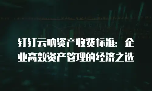 钉钉云呐资产收费标准：企业高效资产管理的经济之选