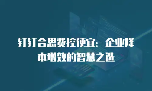 钉钉合思费控便宜：企业降本增效的智慧之选