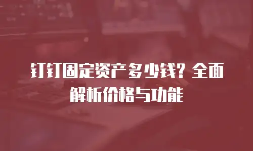 钉钉固定资产多少钱？全面解析价格与功能