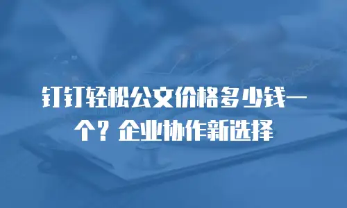 钉钉轻松公文价格多少钱一个？企业协作新选择