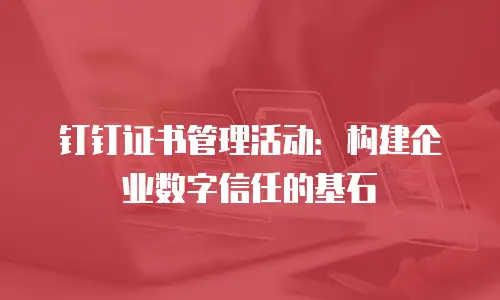 钉钉证书管理活动：构建企业数字信任的基石