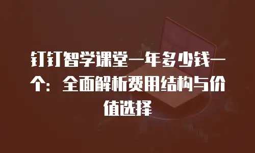 钉钉智学课堂一年多少钱一个：全面解析费用结构与价值选择