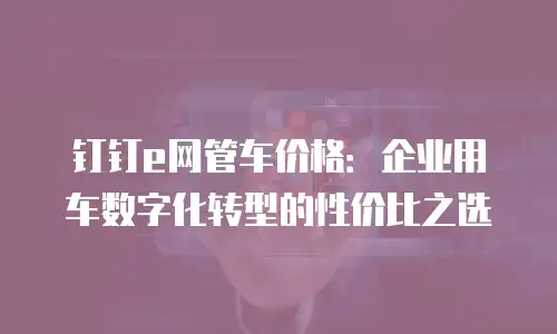 钉钉e网管车价格：企业用车数字化转型的性价比之选