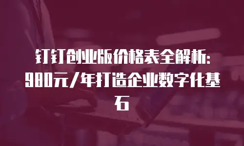 钉钉创业版价格表全解析：980元/年打造企业数字化基石