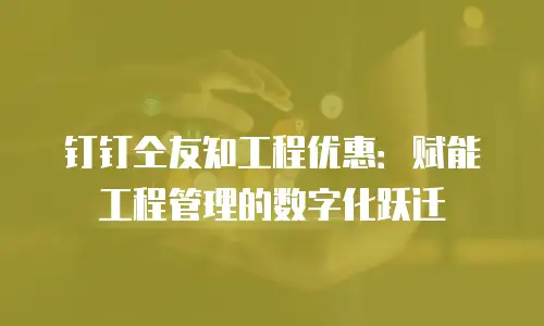 钉钉仝友知工程优惠：赋能工程管理的数字化跃迁