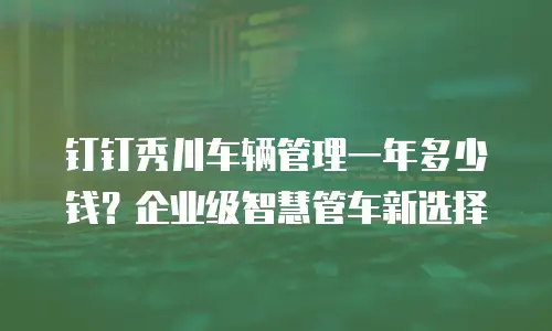 钉钉秀川车辆管理一年多少钱？企业级智慧管车新选择