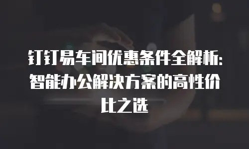 钉钉易车间优惠条件全解析：智能办公解决方案的高性价比之选