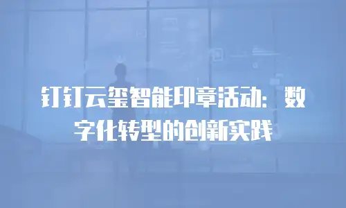 钉钉云玺智能印章活动：数字化转型的创新实践
