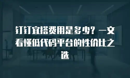 钉钉宜搭费用是多少？一文看懂低代码平台的性价比之选