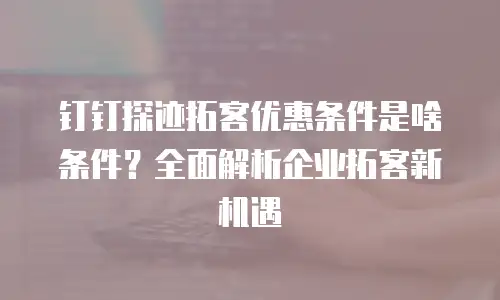 钉钉探迹拓客优惠条件是啥条件？全面解析企业拓客新机遇