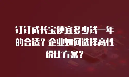钉钉成长宝便宜多少钱一年的合适？企业如何选择高性价比方案？