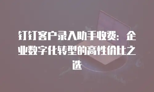 钉钉客户录入助手收费：企业数字化转型的高性价比之选