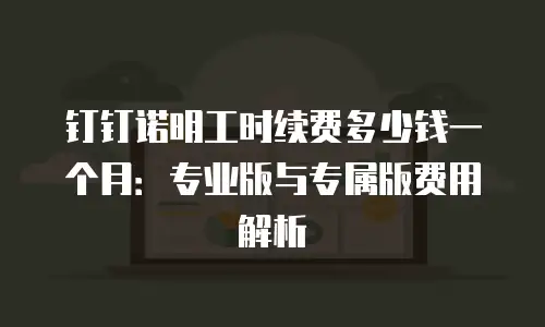 钉钉诺明工时续费多少钱一个月：专业版与专属版费用解析