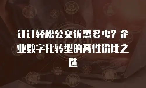 钉钉轻松公文优惠多少？企业数字化转型的高性价比之选