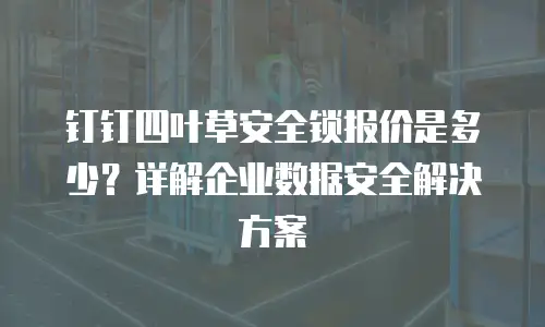 钉钉四叶草安全锁报价是多少？详解企业数据安全解决方案