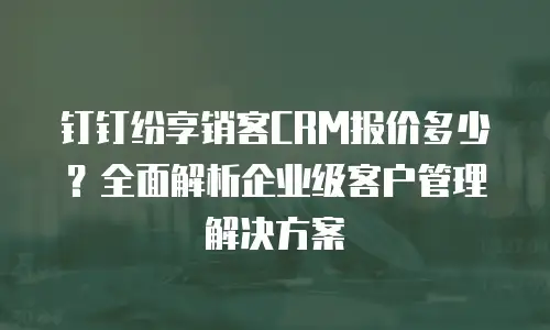 钉钉纷享销客CRM报价多少？全面解析企业级客户管理解决方案