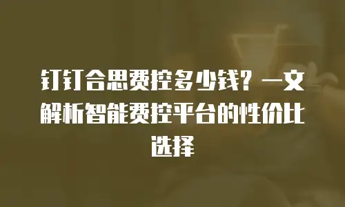 钉钉合思费控多少钱？一文解析智能费控平台的性价比选择