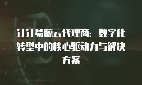 钉钉易鲸云代理商：数字化转型中的核心驱动力与解决方案