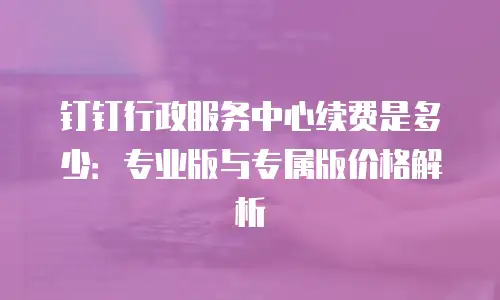 钉钉行政服务中心续费是多少：专业版与专属版价格解析