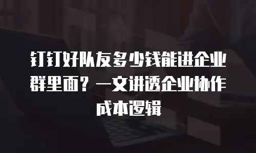 钉钉好队友多少钱能进企业群里面？一文讲透企业协作成本逻辑