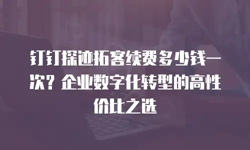钉钉探迹拓客续费多少钱一次？企业数字化转型的高性价比之选