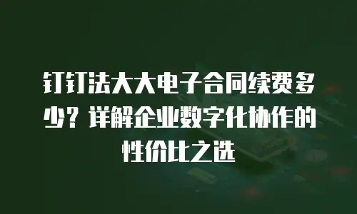 钉钉法大大电子合同续费多少？详解企业数字化协作的性价比之选
