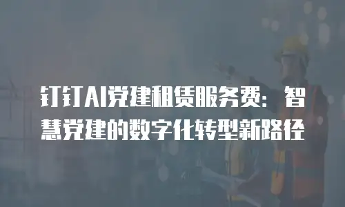 钉钉AI党建租赁服务费：智慧党建的数字化转型新路径