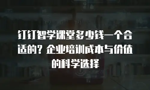 钉钉智学课堂多少钱一个合适的？企业培训成本与价值的科学选择