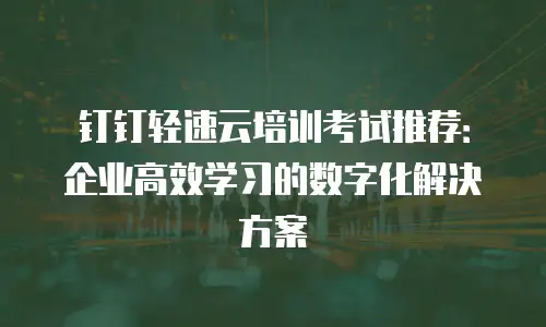 钉钉轻速云培训考试推荐：企业高效学习的数字化解决方案