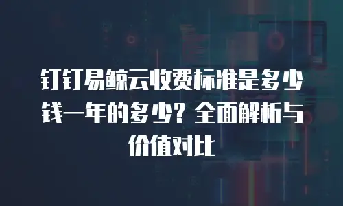 钉钉易鲸云收费标准是多少钱一年的多少？全面解析与价值对比