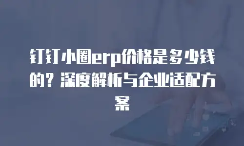 钉钉小圈erp价格是多少钱的？深度解析与企业适配方案