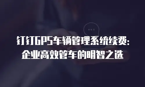 钉钉GPS车辆管理系统续费：企业高效管车的明智之选