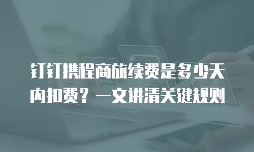 钉钉携程商旅续费是多少天内扣费？一文讲清关键规则