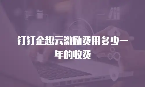 钉钉企趣云激励费用多少一年的收费