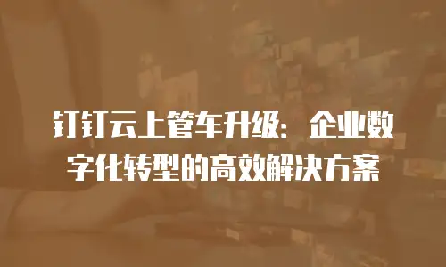 钉钉云上管车升级：企业数字化转型的高效解决方案