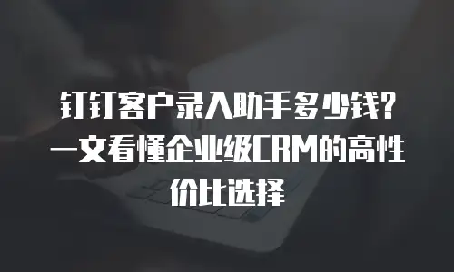 钉钉客户录入助手多少钱？一文看懂企业级CRM的高性价比选择