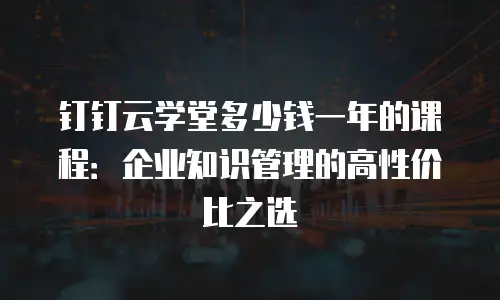 钉钉云学堂多少钱一年的课程：企业知识管理的高性价比之选