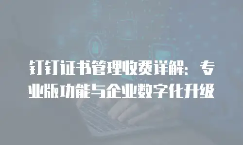 钉钉证书管理收费详解：专业版功能与企业数字化升级