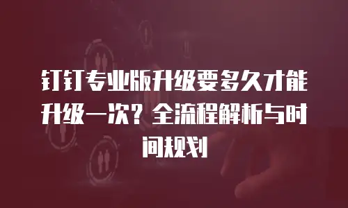 钉钉专业版升级要多久才能升级一次？全流程解析与时间规划