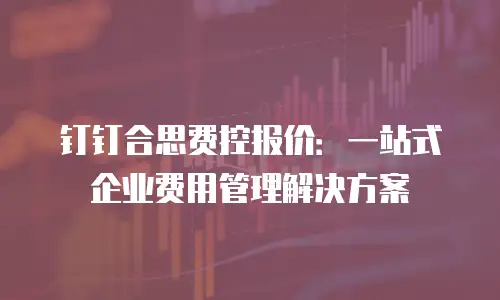 钉钉合思费控报价：一站式企业费用管理解决方案