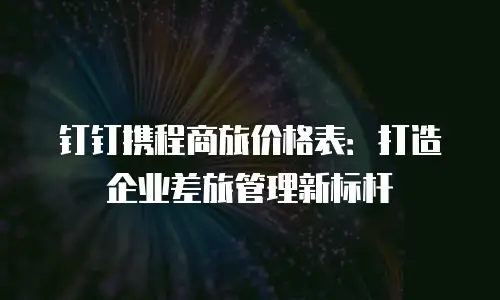 钉钉携程商旅价格表：打造企业差旅管理新标杆