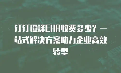 钉钉橙蜂EHR收费多少？一站式解决方案助力企业高效转型
