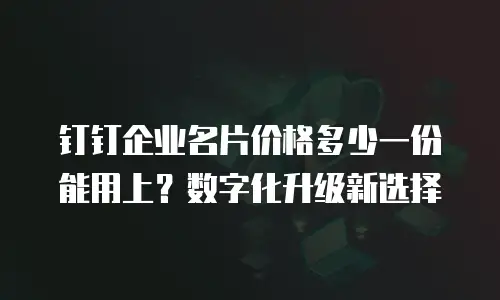 钉钉企业名片价格多少一份能用上？数字化升级新选择
