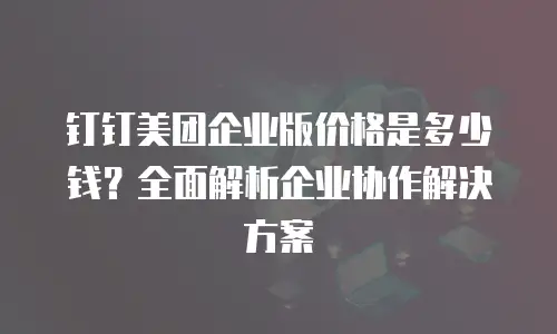 钉钉美团企业版价格是多少钱？全面解析企业协作解决方案