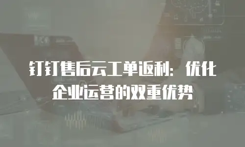 钉钉售后云工单返利：优化企业运营的双重优势