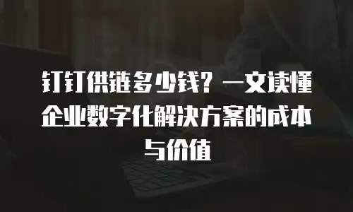 钉钉供链多少钱？一文读懂企业数字化解决方案的成本与价值