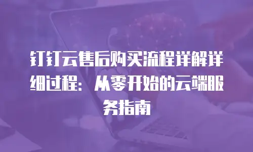 钉钉云售后购买流程详解详细过程：从零开始的云端服务指南