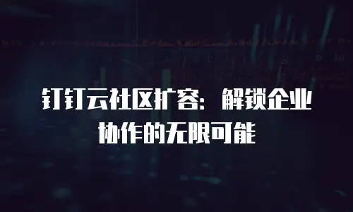 钉钉云社区扩容：解锁企业协作的无限可能