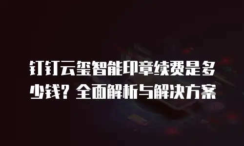 钉钉云玺智能印章续费是多少钱？全面解析与解决方案